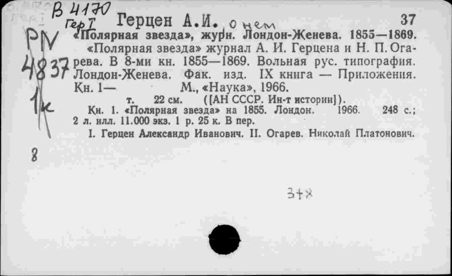 ﻿Герцен А.И. о	37
р\/ «Полярная звезда», жу0н. Лондон-Женева. 1855—1869. ' I » «Полярная звезда» журнал А. И. Герцена и Н. П. Ога-71 Л Рева- В 8-ми кн- 1855—1869. Вольная рус. типография. *7О Эг Лондон-Женева. Фак. изд. IX книга — Приложения.
Л Кн. 1—	М., «Наука», 1966.
4 м	т. 22 см. ([АН СССР. Ин-т истории]).
I'К-	Кн. 1. «Полярная звезда» на 1855. Лондон. 1966.	248 с.;
| \	2 л. илл. 11.000 экз. 1 р. 25 к. В пер.
. I. Герцен Александр Иванович. II. Огарев. Николай Платонович.